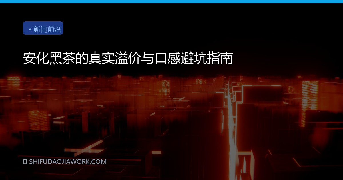 安化黑茶的真实溢价与口感避坑指南
