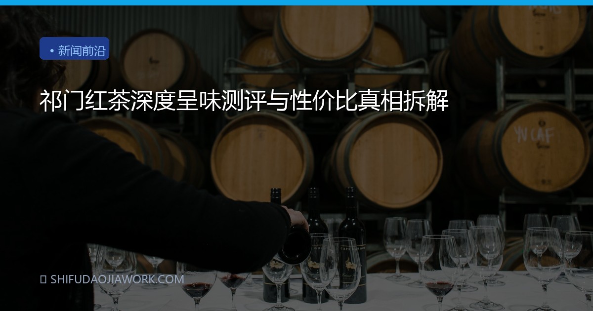 祁门红茶深度呈味测评与性价比真相拆解