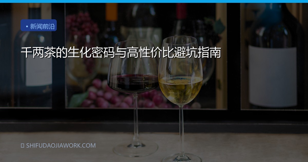 千两茶的生化密码与高性价比避坑指南